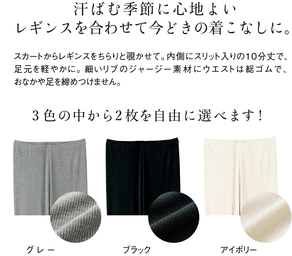 汗ばむ季節に心地よいレギンスを合わせて今どきの着こなしに。スカートからレギンスをちらりと覗かせて。内側にスリット入りの10分丈で、足元を軽やかに。細いリブのジャージー素材にウエストは総ゴムで、おなかや足を締めつけません。 3色の中から2枚を自由に選べます!
