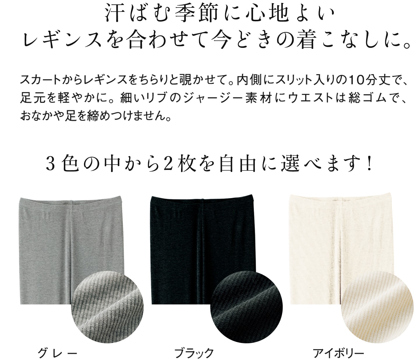 汗ばむ季節に心地よいレギンスを合わせて今どきの着こなしに。スカートからレギンスをちらりと覗かせて。内側にスリット入りの10分丈で、足元を軽やかに。細いリブのジャージー素材にウエストは総ゴムで、おなかや足を締めつけません。 3色の中から2枚を自由に選べます!