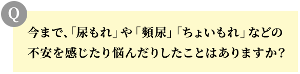 今まで、「尿もれ」や「頻尿」「ちょいもれ」などの不安を感じたり悩んだりしたことはありますか?