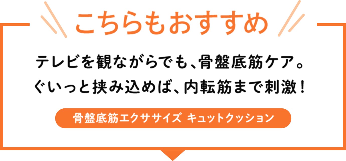 テレビを観ながらでも、骨盤底筋ケア。ぐいっと挟み込めば、内転筋まで刺激!