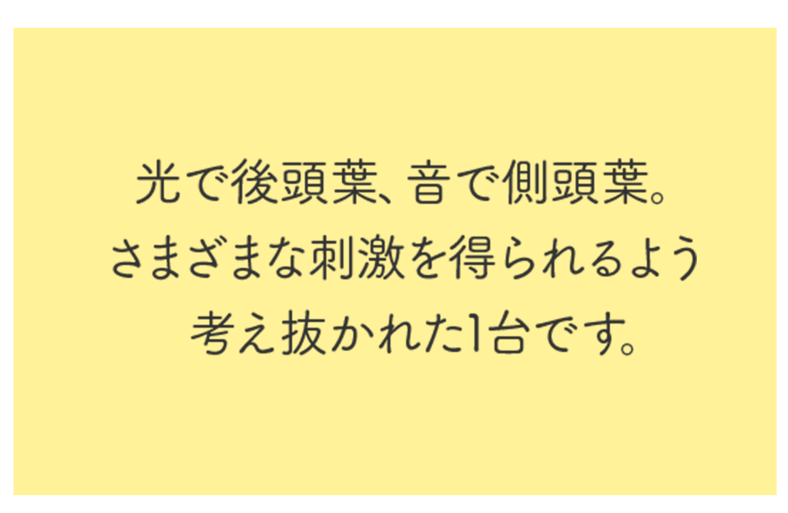 光で後頭葉、音で側頭葉。さまざまな刺激を得られるよう考え抜かれた1台です。