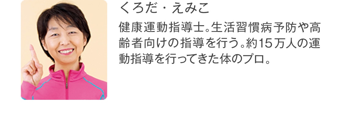 くろだ・えみこ 健康運動指導士。生活習慣病予防や高齢者向けの指導を行う。約15万人の運動指導を行ってきた体のプロ。