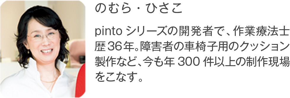のむら・ひさこ pintoシリーズの開発者で、作業療法士歴36年。障害者の車椅子用のクッション製作など、今も年300件以上の制作現場をこなす。