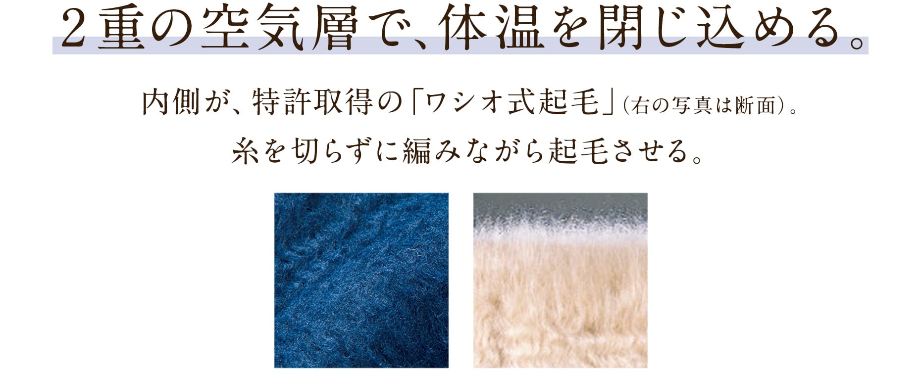 2重の空気層で、体温を閉じ込める。内側が、特許取得の「ワシオ式起毛」。糸を切らずに編みながら起毛させる、特殊な技術です。