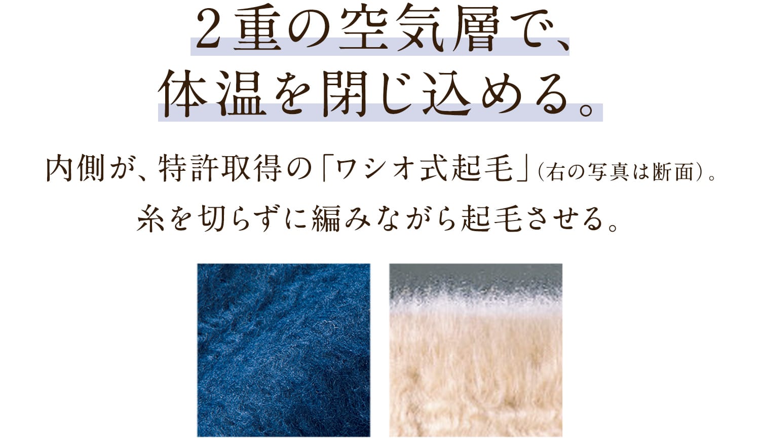 2重の空気層で、体温を閉じ込める。内側が、特許取得の「ワシオ式起毛」。糸を切らずに編みながら起毛させる、特殊な技術です。