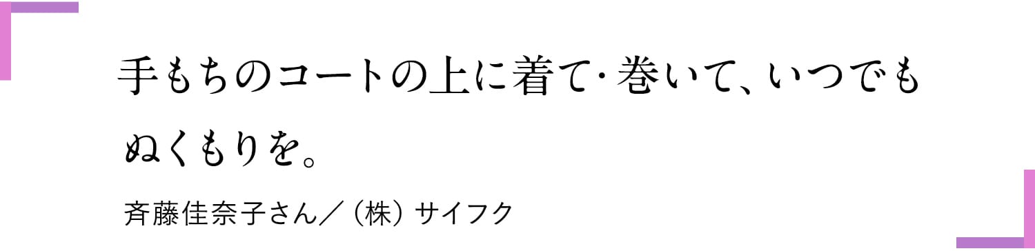 手もちのコートの上に着て・巻いて、いつでもぬくもりを。斎藤佳奈子さん/(株)サイフク