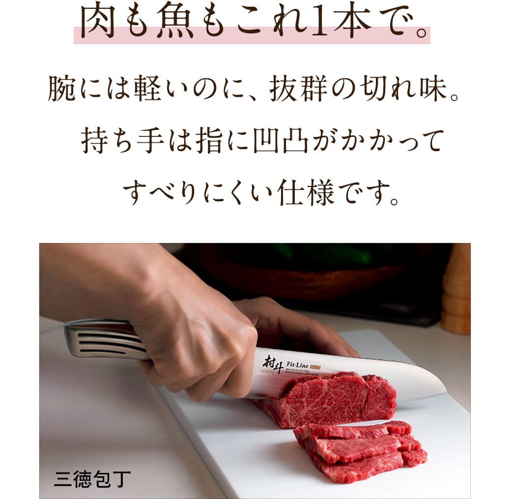 肉も魚もこれ1本で。腕には軽いのに、抜群の切れ味。持ち手は凹凸がかかってすべりにくく、ひやっと感も防止します。