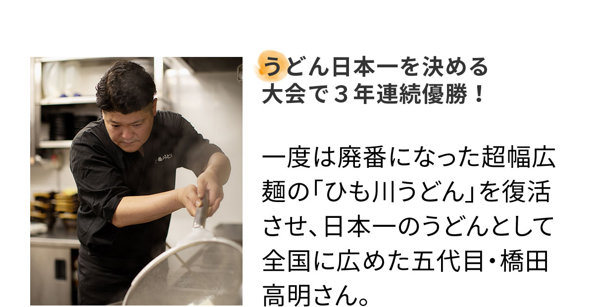 うどん日本一を決める 大会で3年連続優勝!一度は廃番になった超幅広麺の「ひも川うどん」を復活させ、日本一のうどんとして全国に広めた五代目・橋田高明さん。