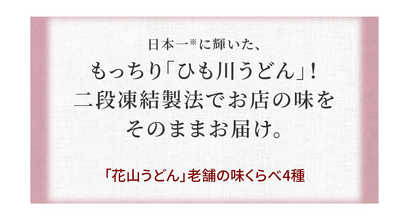 日本一に輝いた、 もっちり「ひも川うどん」! 二段凍結製法でお店の味を そのままお届け。「花山うどん」老舗の味くらべ4種