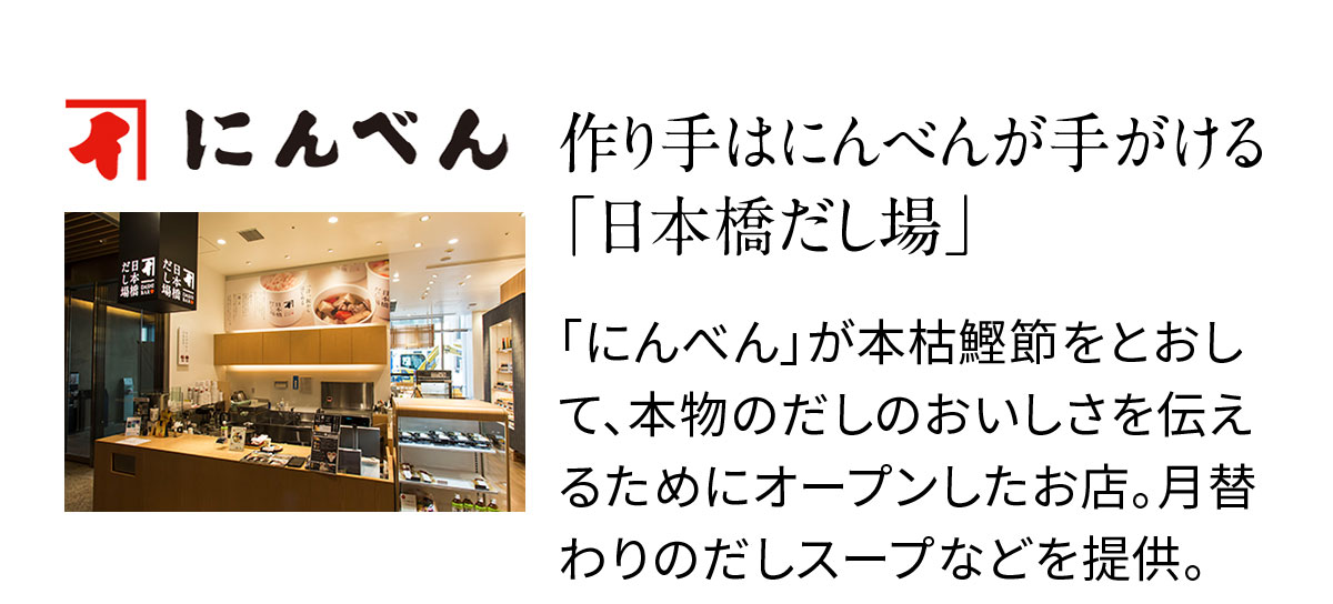 作り手はにんべんが手がける「日本橋だし場」「にんべん」が本枯鰹節をとおして、本物のだしのおいしさを伝えるためにオープンしたお店。月替わりのだしスープなどを提供。