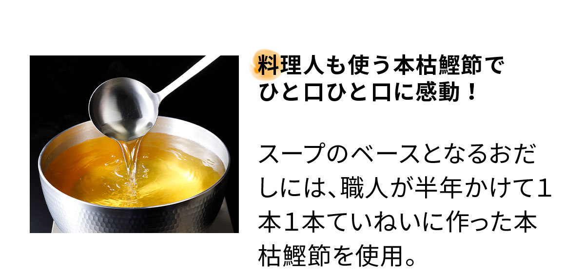 料理人も使う本枯鰹節で ひと口ひと口に感動!スープのベースとなるおだしには、職人が半年かけて1本1本ていねいに作った本枯れ節を使用。