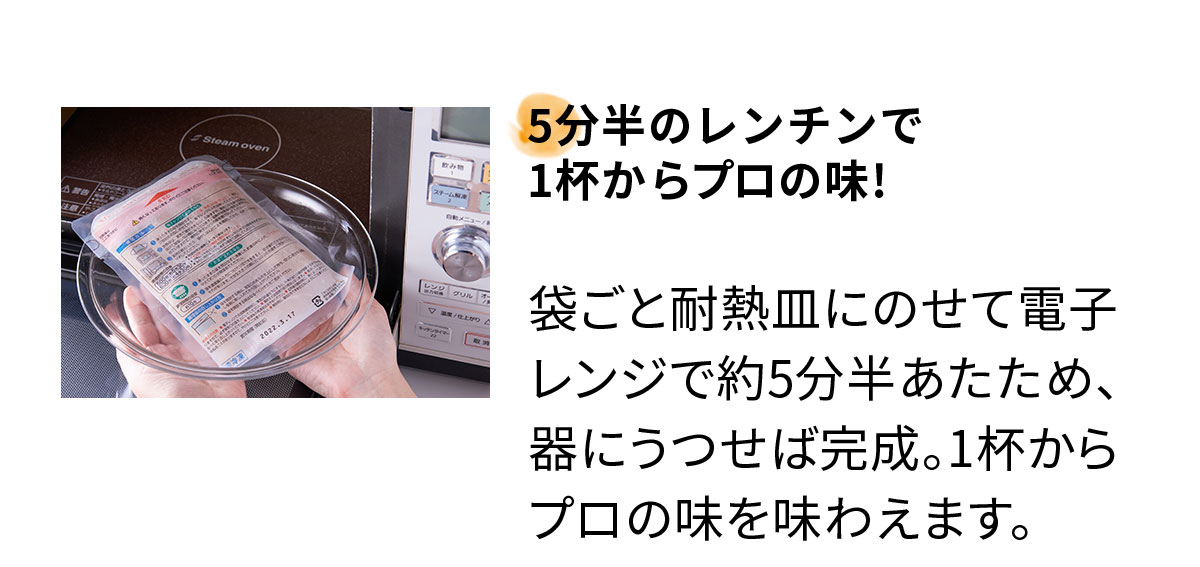5分半のレンチンで1杯からプロの味! 袋ごと耐熱皿にのせて電子レンジで約5分半あたため、器にうつせば完成。1杯からプロの味を味わえます。
