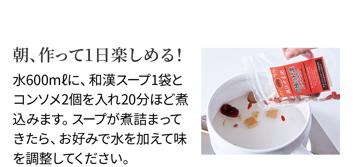 朝、作って1日楽しめる!水600mlに、和漢スープ1袋とコンソメ2個を入れ20分ほど煮込みます。スープが煮詰まってきたら、お好みで水を加えて味を調整してください。