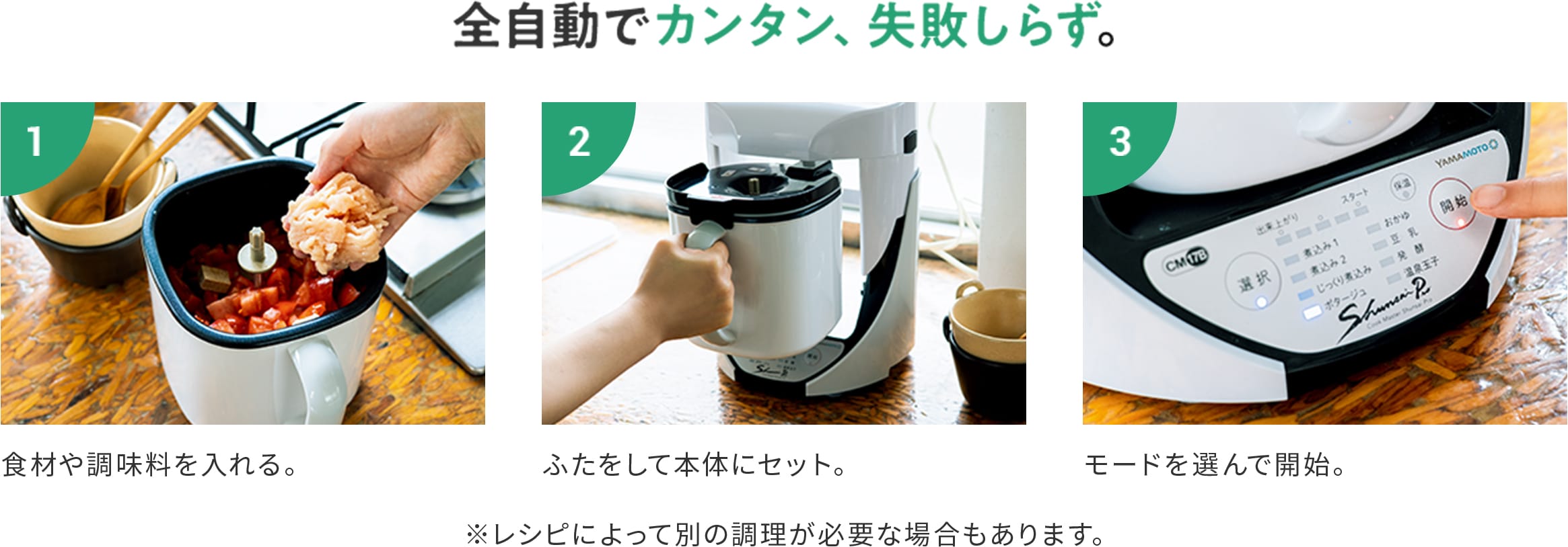 【全自動でカンタン、失敗しらず。】1:食材や調味料を入れる。 2:ふたをして本体にセット。 3:モードを選んで開始。 ※レシピによって別の調理が必要な場合もあります。