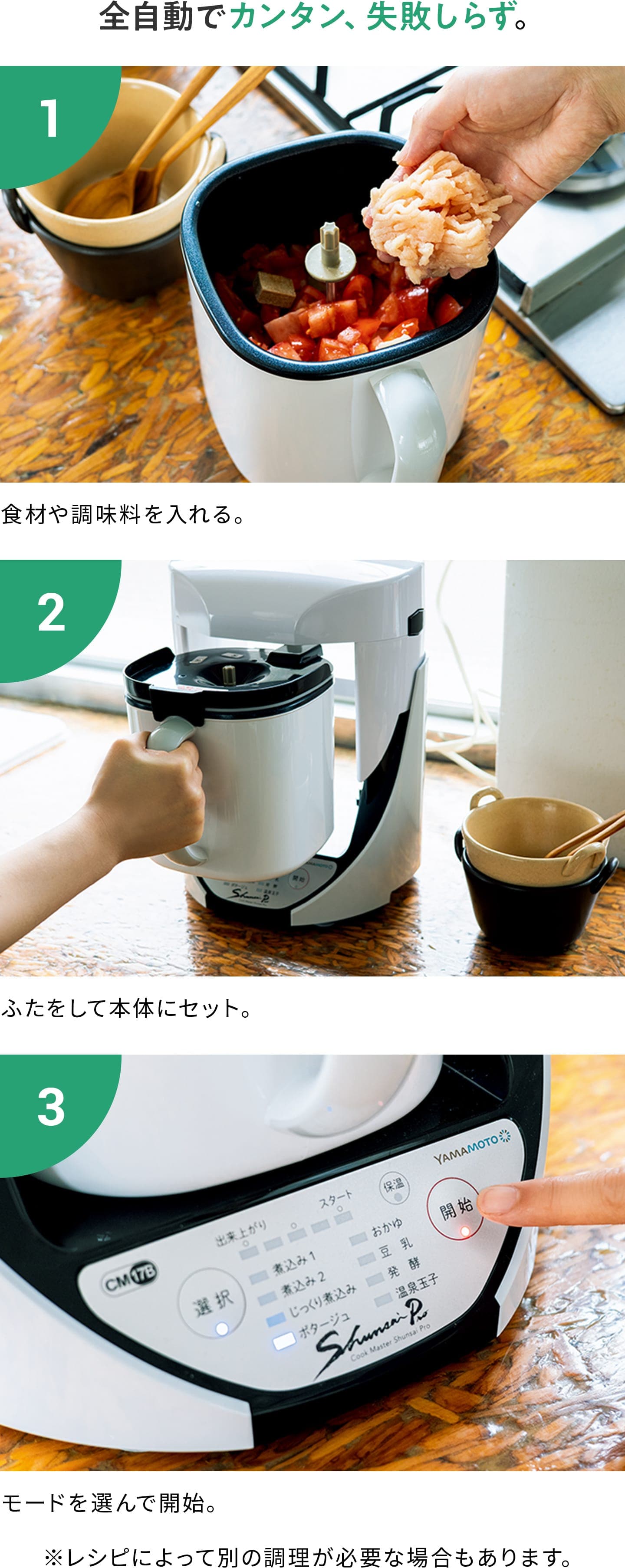 【全自動でカンタン、失敗しらず。】1:食材や調味料を入れる。 2:ふたをして本体にセット。 3:モードを選んで開始。 ※レシピによって別の調理が必要な場合もあります。