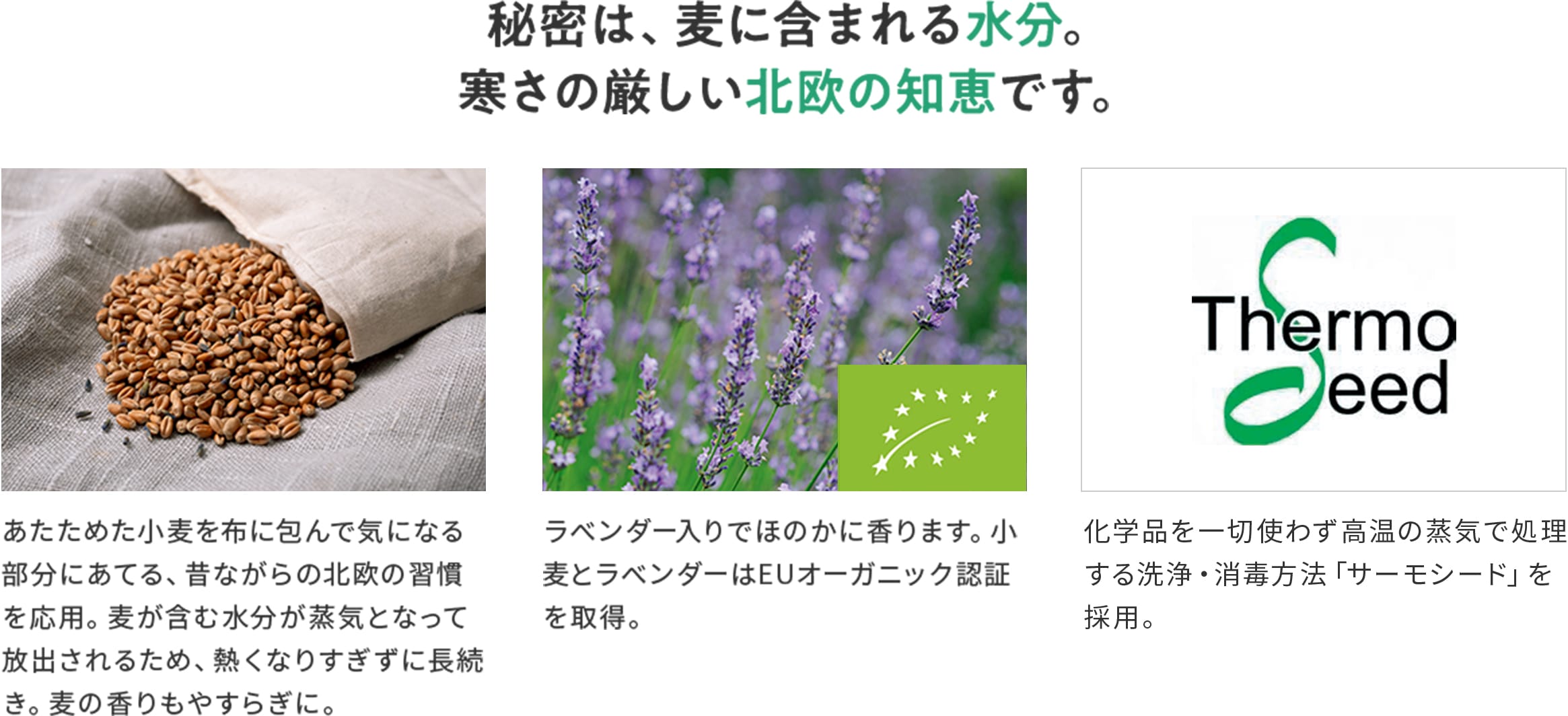 秘密は、麦に含まれる水分。寒さの厳しい北欧の知恵です。 あたためた小麦を布に包んで気になる部分にあてる、昔ながらの北欧の習慣を応用。麦が含む水分が蒸気となって放出されるため、熱くなりすぎずに長続き。麦の香りもやすらぎに。 ラベンダー入りでほのかに香ります。小麦とラベンダーはEUオーガニック認証を取得。 化学品を一切使わず高温の蒸気で処理する洗浄・消毒方法「サーモシード」を採用。