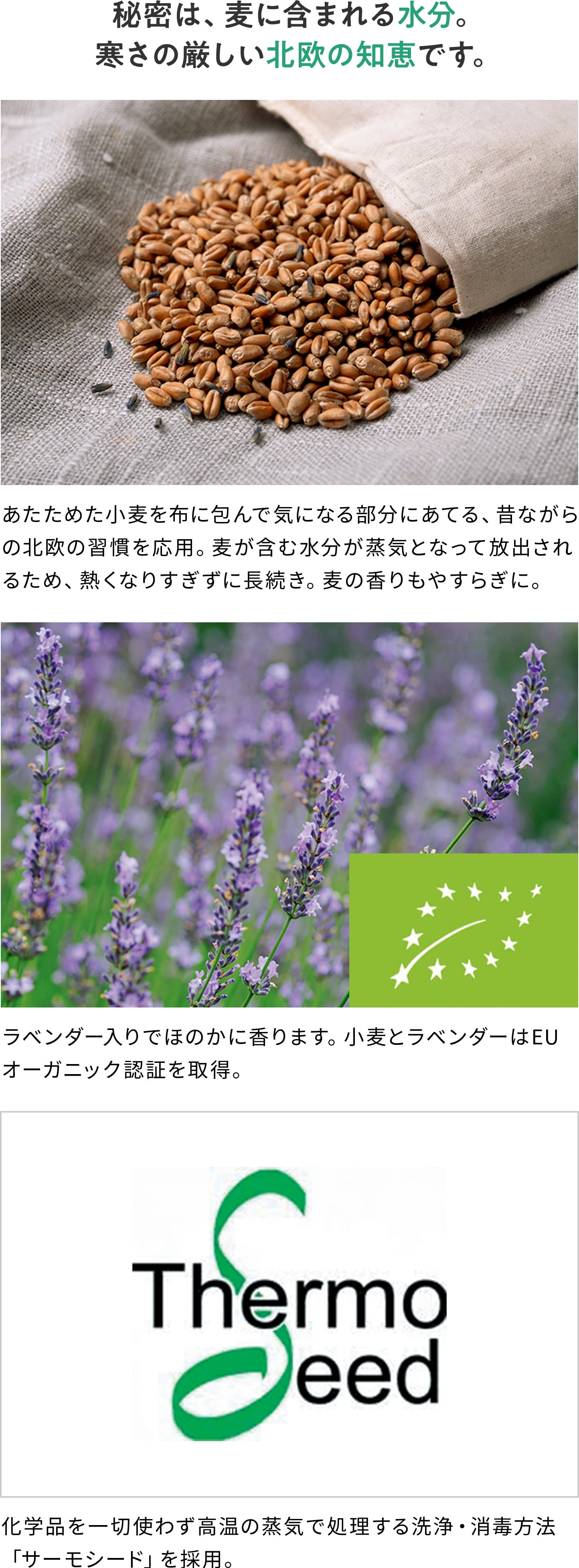 秘密は、麦に含まれる水分。寒さの厳しい北欧の知恵です。 あたためた小麦を布に包んで気になる部分にあてる、昔ながらの北欧の習慣を応用。麦が含む水分が蒸気となって放出されるため、熱くなりすぎずに長続き。麦の香りもやすらぎに。 ラベンダー入りでほのかに香ります。小麦とラベンダーはEUオーガニック認証を取得。 化学品を一切使わず高温の蒸気で処理する洗浄・消毒方法「サーモシード」を採用。