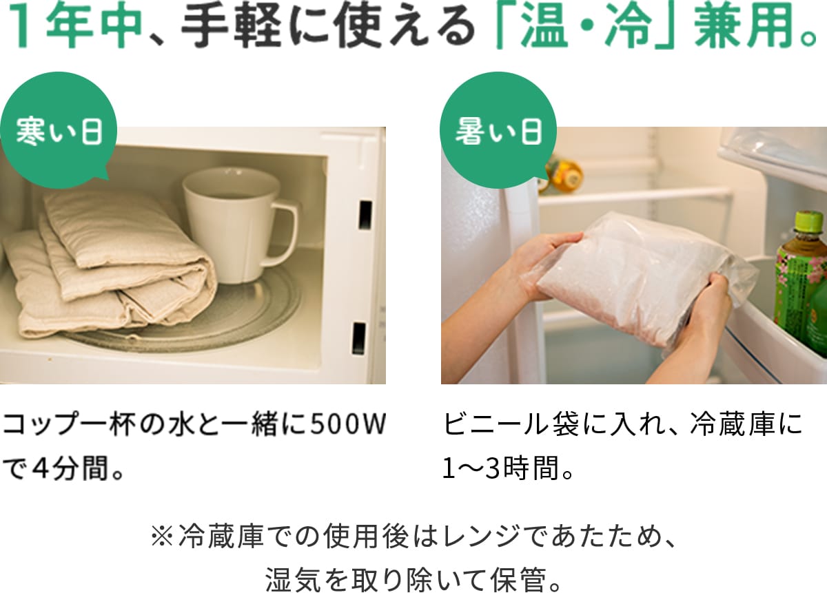 1年中、手軽に使える「温・冷」兼用。 寒い日:コップ一杯の水と一緒に500Wで4分間。 暑い日:ビニール袋に入れ、冷蔵庫に1〜3時間。 ※冷蔵庫での使用後はレンジであたため、湿気を取り除いて保管。
