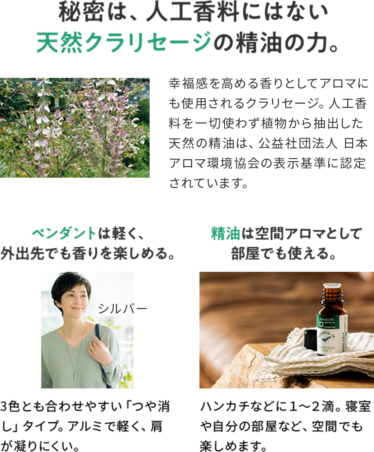 秘密は、人工香料にはない天然クラリセージの精油の力。 幸福感を高める香りとしてアロマにも使用されるクラリセージ。人工香料を一切使わず植物から抽出した天然の精油は、公益社団法人 日本アロマ環境協会の表示基準に認定されています。 ペンダントは軽く、外出先でも香りを楽しめる。 3色とも合わせやすい「つや消し」タイプ。アルミで軽く、肩が凝りにくい。 精油は空間アロマとして部屋でも使える。 ハンカチなどに1〜2滴。寝室や自分の部屋など、空間でも楽しめます。