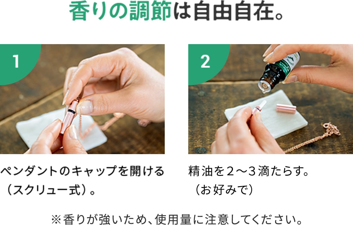 香りの調節は自由自在。 1:ペンダントのキャップを開ける(スクリュー式)。 2:精油を2〜3滴たらす。(お好みで) ※香りが強いため、使用量に注意してください。