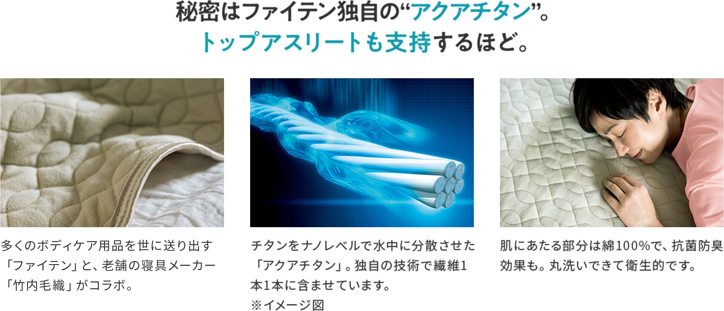 秘密はファイテン独自の“アクアチタン”。トップアスリートも支持するほど。 多くのボディケア用品を世に送り出す「ファイテン」と、老舗の寝具メーカー「竹内毛織」がコラボ。 チタンをナノレベルで水中に分散させた「アクアチタン」。独自の技術で繊維1本1本に含ませています。 肌にあたる部分は綿100%で、抗菌防臭効果も。丸洗いできて衛生的です。