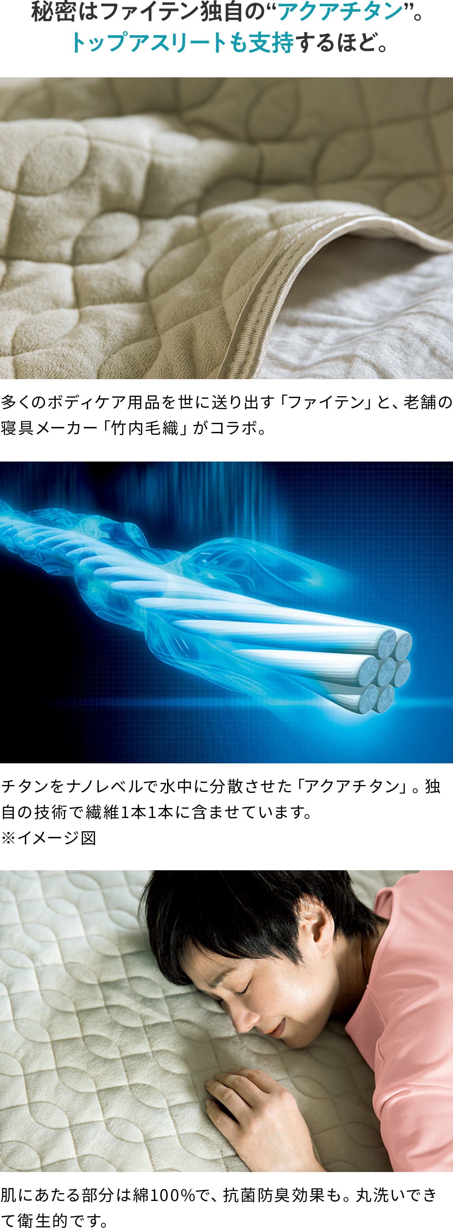 秘密はファイテン独自の“アクアチタン”。トップアスリートも支持するほど。 多くのボディケア用品を世に送り出す「ファイテン」と、老舗の寝具メーカー「竹内毛織」がコラボ。 チタンをナノレベルで水中に分散させた「アクアチタン」。独自の技術で繊維1本1本に含ませています。 肌にあたる部分は綿100%で、抗菌防臭効果も。丸洗いできて衛生的です。