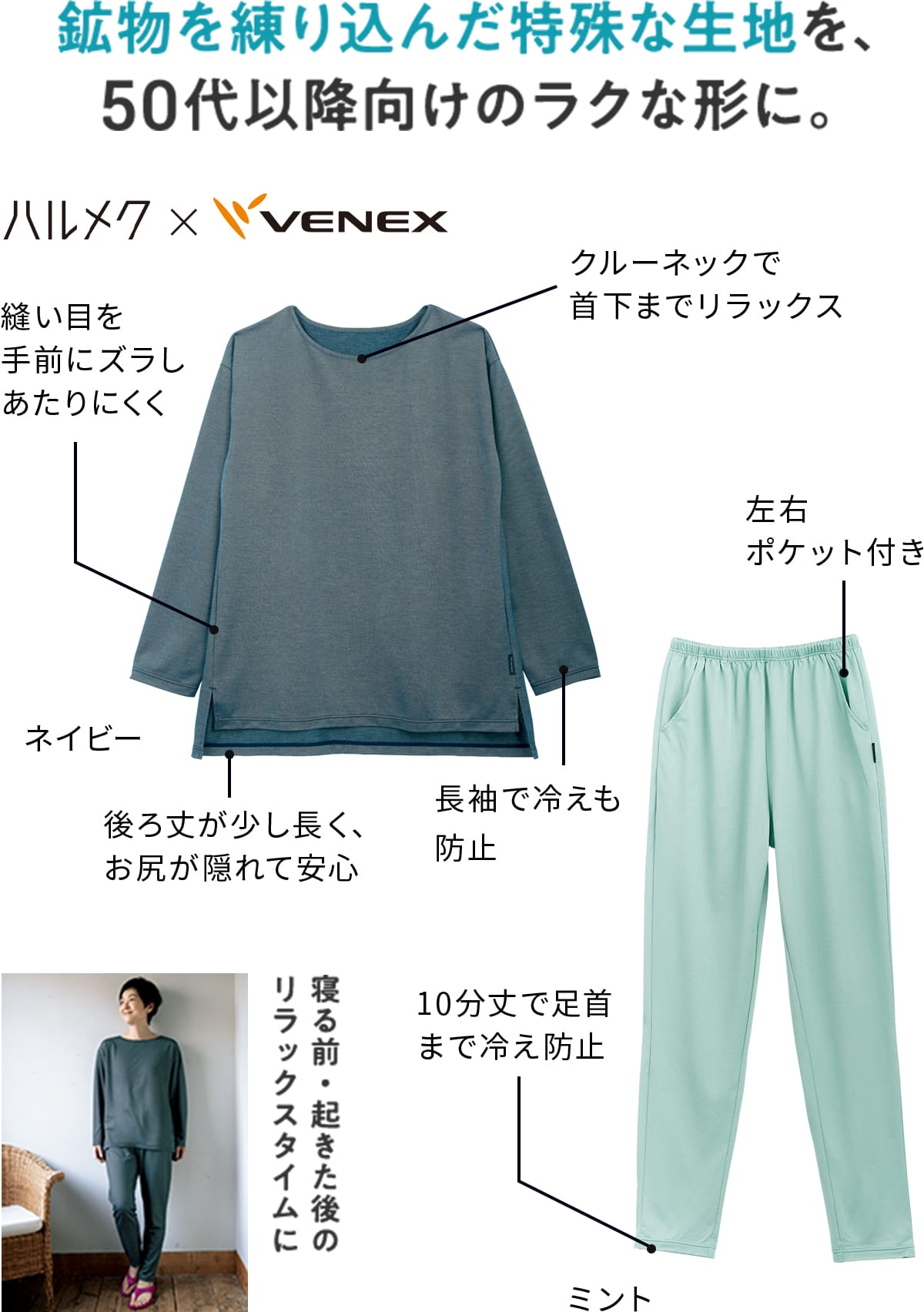 鉱物を練り込んだ特殊な生地を、50代以降向けのラクな形に。 ハルメク×VENEX ゆったりロングスリーブ:クルーネックで首下までリラックス/縫い目を手前にズラしあたりにくく/後ろ丈が少し長く安心/長袖で冷えも防止 ロングテーパードパンツ:左右ポケット付き/10分丈で足首まで冷え防止 寝る前・起きた後のリラックスタイムに