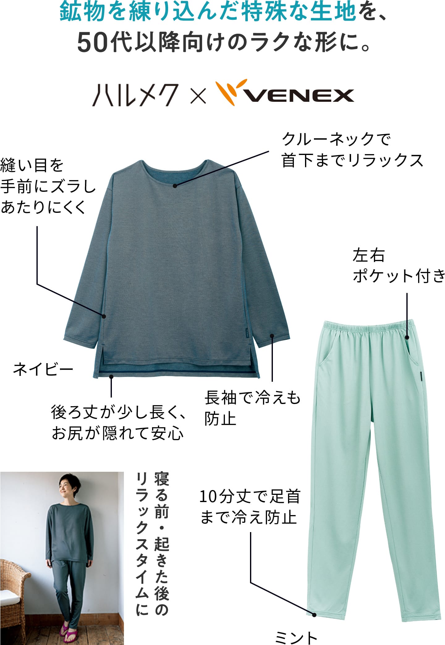 鉱物を練り込んだ特殊な生地を、50代以降向けのラクな形に。 ハルメク×VENEX ゆったりロングスリーブ:クルーネックで首下までリラックス/縫い目を手前にズラしあたりにくく/後ろ丈が少し長く安心/長袖で冷えも防止 ロングテーパードパンツ:左右ポケット付き/10分丈で足首まで冷え防止 寝る前・起きた後のリラックスタイムに