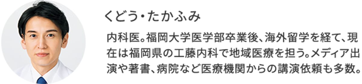 くどう・たかふみ:内科医。福岡大学医学部卒業後、海外留学を経て、現在は福岡県の工藤内科で地域医療を担う。メディア出演や著書、病院など医療機関からの講演依頼も多数。