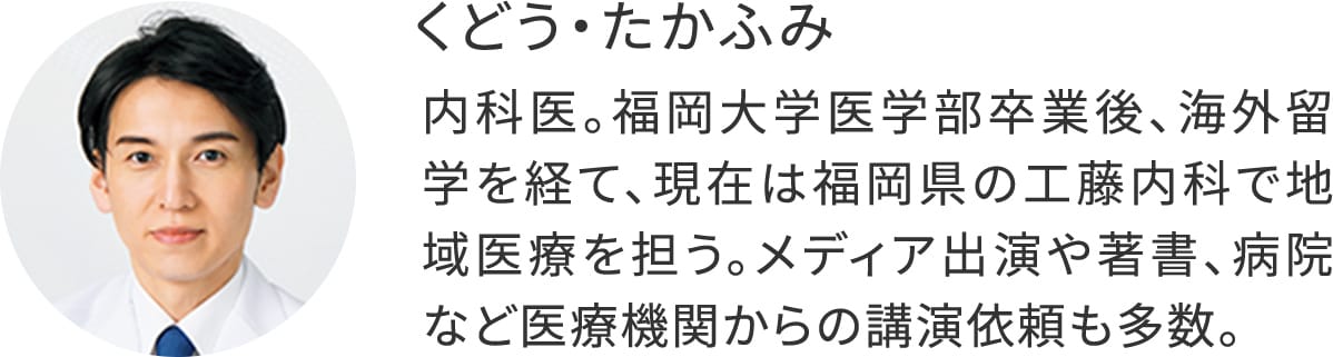 くどう・たかふみ:内科医。福岡大学医学部卒業後、海外留学を経て、現在は福岡県の工藤内科で地域医療を担う。メディア出演や著書、病院など医療機関からの講演依頼も多数。