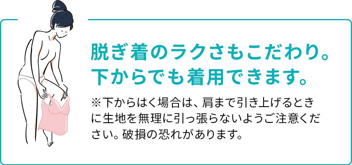 脱ぎ着のラクさもこだわり。 下からでも着用できます。※下からはく場合は、肩まで引き上げるときに生地を無理に引っ張らないようご注意ください。破損の恐れがあります。
