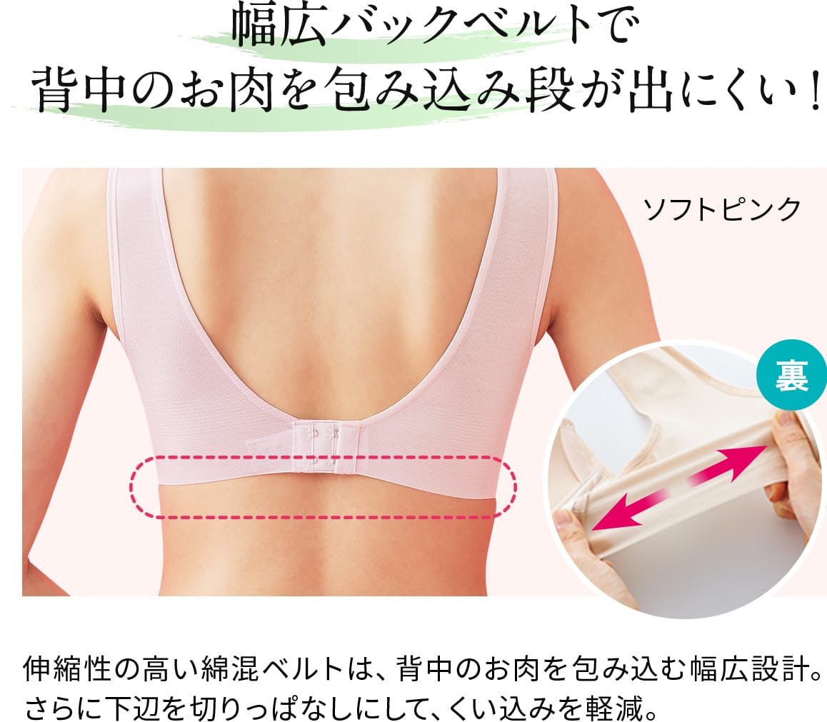 幅広バックベルトで 背中のお肉を包み込み段が出にくい!