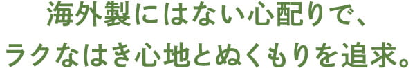 海外製にはない心配りで、 ラクなはき心地とぬくもりを追求。