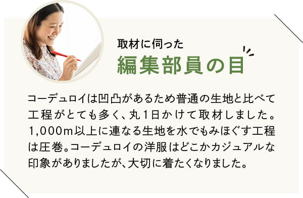 コーデュロイは凹凸があるため普通の生地と比べて工程がとても多く、丸1日かけて取材しました。1,000m以上に連なる生地を水でもみほぐす工程は圧巻。コーデュロイの洋服はどこかカジュアルな印象がありましたが、大切に着たくなりました。