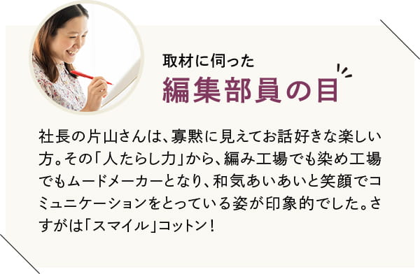 社長の片山さんは、寡黙に見えてお話好きな楽しい方。その「人たらし力」から、編み工場でも染め工場でもムードメーカーとなり、和気あいあいと笑顔でコミュニケーションをとっている姿が印象的でした。さすがは「スマイル」コットン!