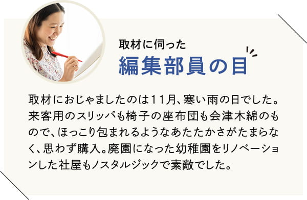 取材におじゃましたのは11月、寒い雨の日でした。来客用のスリッパも椅子の座布団も会津木綿のもので、ほっこり包まれるようなあたたかさがたまらなく、思わず購入。廃園になった幼稚園をリノベーションした社屋もノスタルジックで素敵でした。
