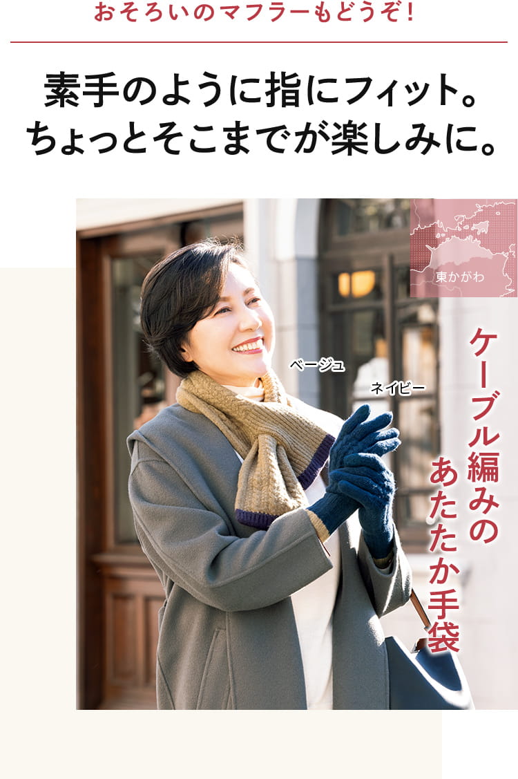 素手のように、指にフィット。おそろいの マフラーも一緒なら、 ちょっとそこまでが 楽しみに。