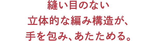 縫い目のない 立体的な編み構造が、 手を包み、あたためる。