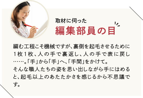 編む工程こそ機械ですが、裏側を起毛させるために1枚1枚、人の手で裏返し、人の手で表に戻し……。「手」から「手」へ、「手間」をかけて。そんな職人たちの姿を思い出しながら手にはめると、起毛以上のあたたかさを感じるから不思議です。