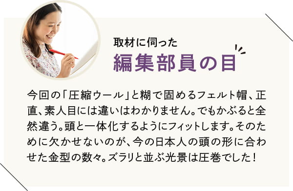 今回の「圧縮ウール」と糊で固めるフェルト帽、正直、素人目には違いはわかりません。でもかぶると全然違う。頭と一体化するようにフィットします。そのために欠かせないのが、今の日本人の頭の形に合わせた金型の数々。ズラリと並ぶ光景は圧巻でした!