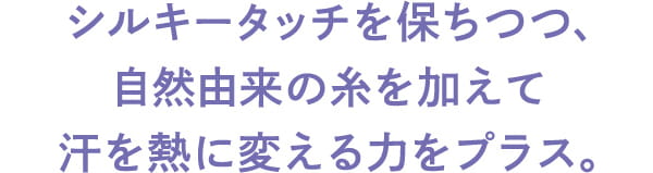 シルキータッチを保ちつつ、 自然由来の糸を加えて 汗を熱に変える力をプラス。