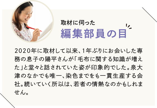 2020年に取材して以来、1年ぶりにお会いした専務の息子さんが「毛布に関する知識が増えた」と堂々と話されていた姿が印象的でした。泉大津のなかでも唯一、染色までをも一貫生産する会社。続いていく所以は、若者の情熱なのかもしれません。