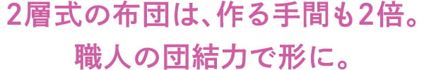 2層式は、作る手間も2倍。 職人の団結力で形に。