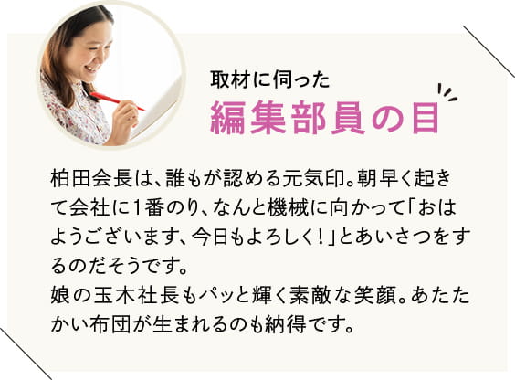 柏田会長は、誰もが認める元気印。朝早く起きて会社に1番のり、なんと機械に向かって「おはようございます、今日もよろしく!」とあいさつをするのだそうです。娘の玉木社長もパッと輝く素敵な笑顔。あたたかい布団が生まれるのも納得です。