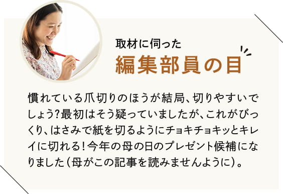 慣れている爪切りのほうが結局、切りやすいでしょう? 最初はそう疑っていましたが、これがびっくり、はさみで紙を切るようにチョキチョキッとキレイに切れる! 今年の母の日のプレゼント候補になりました(母がこの記事を読みませんように)。