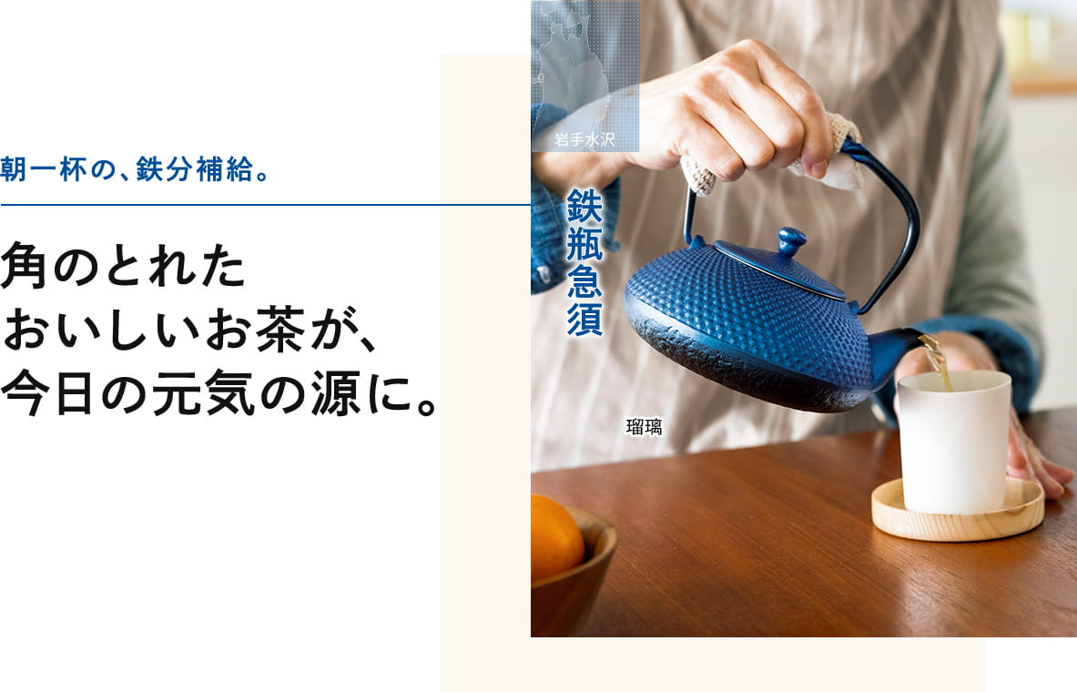 朝一杯の、鉄分補給。角のとれた おいしいお茶が、 今日の元気の源に。