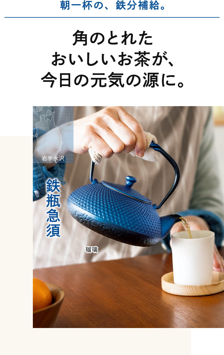 朝一杯の、鉄分補給。角のとれた おいしいお茶が、 今日の元気の源に。