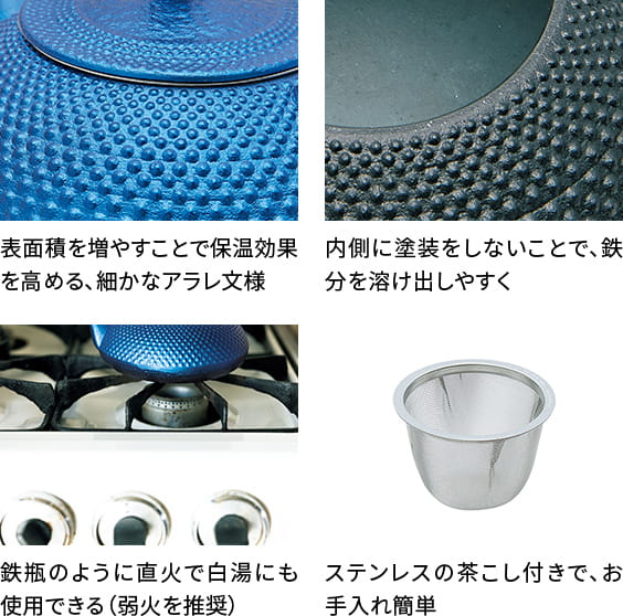 表面積を増やすことで保温効果を高める、細かなアラレ文様。内側に塗装をしないことで、鉄分を溶け出しやすく。鉄瓶のように直火で白湯にも使用できる(弱火を推奨)。ステンレスの茶こし付きで、お手入れ簡単。