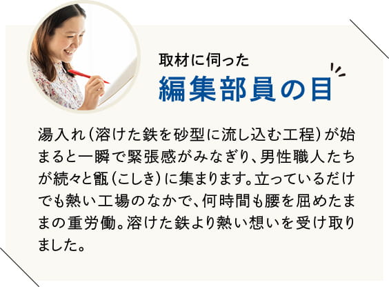 湯入れ(溶けた鉄を砂型に流し込む工程)が始まると一瞬で緊張感がみなぎり、男性職人たちが続々と甑(こしき)に集まります。立っているだけでも熱い工場のなかで、何時間も腰を屈めたままの重労働。溶けた鉄より熱い想いを受け取りました。