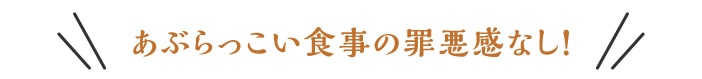 あぶらっこい食事の罪悪感なし!